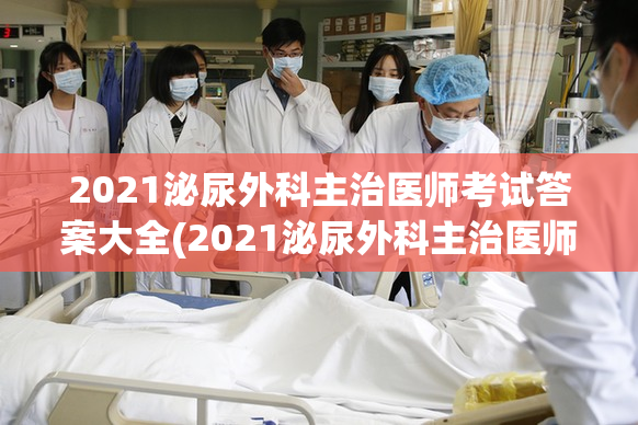 2021泌尿外科主治医师考试答案大全(2021泌尿外科主治医师考试解析)